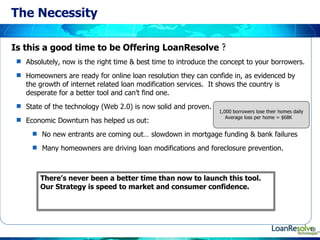 The Necessity Absolutely, now is the right time & best time to introduce the concept to your borrowers. Homeowners are ready for online loan resolution they can confide in, as evidenced by the growth of internet related loan modification services.  It shows the country is desperate for a better tool and can’t find one.  State of the technology (Web 2.0) is now solid and proven.  Economic Downturn has helped us out: No new entrants are coming out… slowdown in mortgage funding & bank failures Many homeowners are driving loan modifications and foreclosure prevention. Is this a good time to be Offering LoanResolve  ? 1,000 borrowers lose their homes daily Average loss per home = $68K There’s never been a better time than now to launch this tool.  Our Strategy is speed to market and consumer confidence. 
