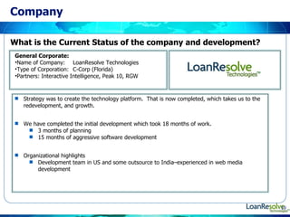 Company Strategy was to create the technology platform.  That is now completed, which takes us to the redevelopment, and growth. We have completed the initial development which took 18 months of work. 3 months of planning 15 months of aggressive software development Organizational highlights Development team in US and some outsource to India–experienced in web media development General Corporate: Name of Company: LoanResolve Technologies Type of Corporation: C-Corp (Florida) Partners: Interactive Intelligence, Peak 10, RGW What is the Current Status of the company and development? 
