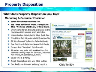 Property Disposition Marketing & Consumer Education  What does Property Disposition look like?  When And If Modifications Fail  We Takes Borrowers From 35 Days Late Thru  Workout, Short Sale, or REO Dispo. When workouts fail, the data is released to the next disposition process, short sale listing Loss mitigation data is live to Allow Quick Sale Should that fail, it transfers to REO Auction Site All Sites Connect To Resolve Defaults Quickly One Dashboard /Database Serves Multi Depts.  Creates Real “Valuation” Data Instantly  All parties may assist with workload thru Co-Branded Landing Pages for Servicers, Attorneys Non-Profits, MI Companies, & more.  Saves Time & $ Money  Asset Disposition site, w / Click to Buy Out Performs Current industry metrics Click To Buy 