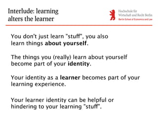 Interlude: learning
alters the learner

 You don't just learn "stuff", you also
 learn things about yourself.

 The things you (really) learn about yourself
 become part of your identity.

 Your identity as a learner becomes part of your
 learning experience.

 Your learner identity can be helpful or
 hindering to your learning "stuff".
 