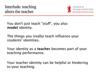 Interlude: teaching
alters the teacher

 You don't just teach "stuff", you also
 model identity.

 The things you (really) teach influence your
 students' identities.

 Your identity as a teacher becomes part of your
 teaching performance.

 Your teacher identity can be helpful or hindering
 to your teaching.
 