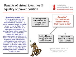 Benefits of virtual identities II:
  equality of power position

      Studentin in Second Life:                                           „Equality“:
                                                                           „Equality“:
        Studentin in Second Life:           Reduce power
     «To be very honest, my first
       «To be very honest, my first          Reduce power              "On the Internet
                                                                        "On the Internet
       thought on your avatar's             differential by
                                             differential by
         thought on your avatar's
   appearence was: "so weird". Of           changing your
                                                                        nobody knows
                                                                         nobody knows
     appearence was: "so weird". Of
course it was not weird, but rather          changing your            that you're aadog"
  course it was not weird, but rather         appearance
                                               appearance              that you're dog"
      clever of you to choose the
       clever of you to choose the
   centaur. Your avatar told us to
     centaur. Your avatar told us to
     embrace the possibilities of
       embrace the possibilities of
identity change within second life,
  identity change within second life,
     while the human part of the
       while the human part of the
       centaur was some sort of
        centaur was some sort of
 concession to the seriousness of
   concession to the seriousness of
                                                  Active Plenary
                                                   Active Plenary               Relaxation
the module. However, I don't think                by role changes                Relaxation
  the module. However, I don't think
    you would have needed a big,                   by role changes           For both teachers
                                                                              For both teachers
     you would have needed a big,                  and letting go
                                                    and letting go             and learners
   mighty appearence to maintain                                                 and learners
    mighty appearence to maintain
 your authority. Maybe you should
   your authority. Maybe you should
try a very little avatar, like a flying
  try a very little avatar, like a flying
mouse with a human body, on the
  mouse with a human body, on the
   next course to see if this does                             In virtual worlds, avatars can
     next course to see if this does
 anything to students' attention or                             freely choose appearance,
   anything to students' attention or
            respect of you.»                                         gestures, voice etc.
             respect of you.»
 