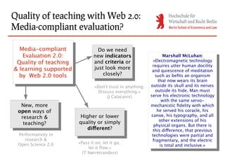 Quality of teaching with Web 2.0:
Media-compliant evaluation?

  Media-compliant
   Media-compliant                Do we need
                                   Do we need
   Evaluation 2.0:
    Evaluation 2.0:             new indicators
                                 new indicators
                                                                    Marshall McLuhan:
                                                                      Marshall McLuhan:
 Quality of teaching            and criteria or               «Electromagnetic technology
  Quality of teaching            and criteria or                «Electromagnetic technology
                                                             requires utter human docility
& learning supported            just look more
                                 just look more                requires utter human docility
 & learning supported               closely?
                                                             and quiescence of meditation
                                                               and quiescence of meditation
  by Web 2.0 tools
   by Web 2.0 tools                  closely?                  such as befits an organism
                                                                 such as befits an organism
                                                                 that now wears its brain
                                                                   that now wears its brain
                                «Don't trust in anything.   outside its skull and its nerves
                                                              outside its skull and its nerves
                                  Discuss everything.»         outside its hide. Man must
                                                                 outside its hide. Man must
                                      (J Calacanis)         serve his electronic technology
                                                              serve his electronic technology
                                                                   with the same servo-
                                                                     with the same servo-
  New, more
   New, more                                                mechanistic fidelity with which
                                                              mechanistic fidelity with which
 open ways of                                                    he served his coracle, his
  open ways of                                                    he served his coracle, his
  research &            Higher or lower                     canoe, his typography, and all
    research &           Higher or lower                      canoe, his typography, and all
                                                                  other extensions of his
   teaching?            quality or simply
                         quality or simply                          other extensions of his
     teaching?                                                physical organs. But there is
                           different?
                            different?
                                                                physical organs. But there is
                                                             this difference, that previous
 Performativity in                                             this difference, that previous
                                                             technologies were partial and
    research &                                                 technologies were partial and
                                                             fragmentary, and the electric
 Open Science 2.0       «Pass it on, let it go,                fragmentary, and the electric
                                                                  is total and inclusive.»
                             let it flow.»                          is total and inclusive.»
                          (T Nørretranders)
 