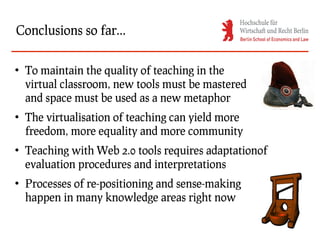 Conclusions so far...

●
    To maintain the quality of teaching in the
    virtual classroom, new tools must be mastered
    and space must be used as a new metaphor
●
    The virtualisation of teaching can yield more
    freedom, more equality and more community
●
    Teaching with Web 2.0 tools requires adaptationof
    evaluation procedures and interpretations
●
    Processes of re-positioning and sense-making
    happen in many knowledge areas right now
 