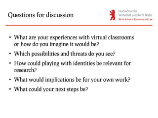 Questions for discussion


●
    What are your experiences with virtual classrooms
    or how do you imagine it would be?
●
    Which possibilities and threats do you see?
●
    How could playing with identities be relevant for
    research?
●
    What would implications be for your own work?
●
    What could your next steps be?
 