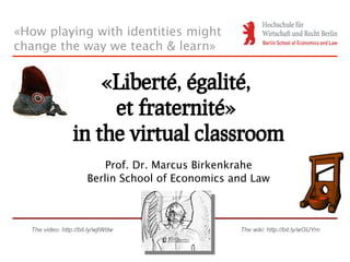 «How playing with identities might
change the way we teach & learn»


                     «Liberté, égalité,
                      et fraternité»
                 in the virtual classroom
                           Prof. Dr. Marcus Birkenkrahe
                       Berlin School of Economics and Law



  The video: http://bit.ly/wjtWdw                  The wiki: http://bit.ly/wOUYrn
 