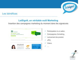  Participation à un salon,
 Campagnes d’emailing,
 Lancement de produit,
 JPO,
 Vœux,
 …
Les bénéfices
LetSignIt, un véritable outil Marketing
Insertion des campagnes marketing du moment dans les signatures
 