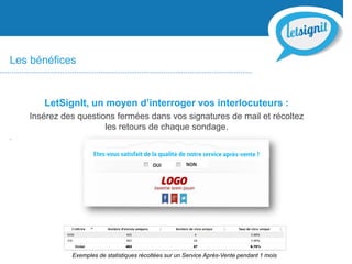Les bénéfices
LetSignIt, un moyen d’interroger vos interlocuteurs :
Insérez des questions fermées dans vos signatures de mail et récoltez
les retours de chaque sondage.
.
Exemples de statistiques récoltées sur un Service Après-Vente pendant 1 mois
 