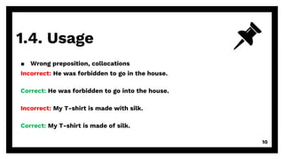 1.4. Usage
10
▪ Wrong preposition, collocations
Incorrect: He was forbidden to go in the house.
Correct: He was forbidden to go into the house.
Incorrect: My T-shirt is made with silk.
Correct: My T-shirt is made of silk.
 