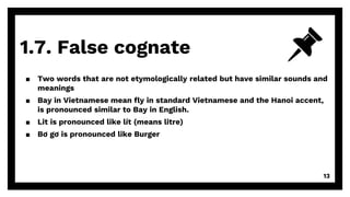 1.7. False cognate
13
▪ Two words that are not etymologically related but have similar sounds and
meanings
▪ Bay in Vietnamese mean fly in standard Vietnamese and the Hanoi accent,
is pronounced similar to Bay in English.
▪ Lit is pronounced like lít (means litre)
▪ Bơ gơ is pronounced like Burger
 