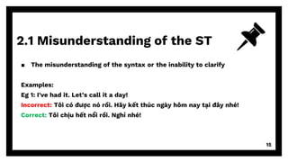 2.1 Misunderstanding of the ST
15
▪ The misunderstanding of the syntax or the inability to clarify
Examples:
Eg 1: I've had it. Let’s call it a day!
Incorrect: Tôi có được nó rồi. Hãy kết thúc ngày hôm nay tại đây nhé!
Correct: Tôi chịu hết nổi rồi. Nghỉ nhé!
 