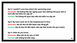 Eg 2: I couldn’t care less about the upcoming exam
Incorrect: Tôi không thể nào ngừng quan tâm (không thể quan tâm ít
hơn) đến bài kiểm tra sắp tới
Correct: Tôi không hề quan tâm đến bài kiểm tra sắp tới
Eg 3: My mom took me to the hospital just in time
Incorrect: Mẹ tôi đưa tôi đến bệnh viện đúng giờ
Correct: Mẹ tôi đưa tôi đến bệnh viện kịp thời (trước khi quá muộn)
Eg 4: Little do you know
Incorrect: điều nhỏ bé ấy anh có biết
Correct: anh không hề biết rằng 16
 