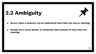 2.2 Ambiguity
17
▪ Occurs when a sentence can be understood more than one way or meaning.
▪ Usually has a word, phrase, or statement that consists of more than one
meaning.
 