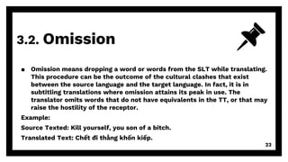 3.2. Omission
23
▪ Omission means dropping a word or words from the SLT while translating.
This procedure can be the outcome of the cultural clashes that exist
between the source language and the target language. In fact, it is in
subtitling translations where omission attains its peak in use. The
translator omits words that do not have equivalents in the TT, or that may
raise the hostility of the receptor.
Example:
Source Texted: Kill yourself, you son of a bitch.
Translated Text: Chết đi thằng khốn kiếp.
 