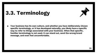3.3. Terminology
24
▪ Your business has its own culture, and whether you have deliberately chosen
specific terminology, or it has developed naturally, you likely have a specific
way to refer to things associated with your business. When that specific,
familiar terminology is not used, it can stand out, send the wrong brand
message, and even feel uncomfortable.
 