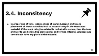 3.4. Inconsitency
25
▪ Improper use of tone, incorrect use of slangs & jargon and wrong
placement of words are what lead to inconsistency in the translated
material. If the work being translated is technical in nature, then the tone
and words used should be professional and formal. Informal language and
tone do not have any place in the material.
 