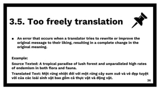 3.5. Too freely translation
26
▪ An error that occurs when a translator tries to rewrite or improve the
original message to their liking, resulting in a complete change in the
original meaning.
Example:
Source Texted: A tropical paradise of lush forest and unparalleled high rates
of endemism in both flora and fauna.
Translated Text: Một rừng nhiệt đới với một rừng cây sum xuê và vẻ đẹp tuyệt
vời của các loài sinh vật bao gồm cả thực vật và động vật.
 