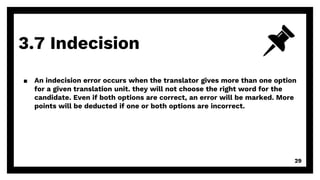 3.7 Indecision
29
▪ An indecision error occurs when the translator gives more than one option
for a given translation unit. they will not choose the right word for the
candidate. Even if both options are correct, an error will be marked. More
points will be deducted if one or both options are incorrect.
 