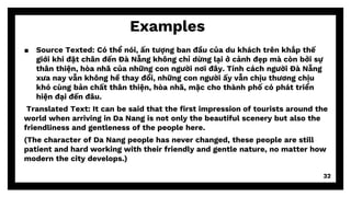 Examples
▪ Source Texted: Có thể nói, ấn tượng ban đầu của du khách trên khắp thế
giới khi đặt chân đến Đà Nẵng không chỉ dừng lại ở cảnh đẹp mà còn bởi sự
thân thiện, hòa nhã của những con người nơi đây. Tính cách người Đà Nẵng
xưa nay vẫn không hề thay đổi, những con người ấy vẫn chịu thương chịu
khó cùng bản chất thân thiện, hòa nhã, mặc cho thành phố có phát triển
hiện đại đến đâu.
Translated Text: It can be said that the first impression of tourists around the
world when arriving in Da Nang is not only the beautiful scenery but also the
friendliness and gentleness of the people here.
(The character of Da Nang people has never changed, these people are still
patient and hard working with their friendly and gentle nature, no matter how
modern the city develops.)
32
 