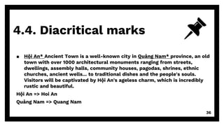 4.4. Diacritical marks
36
▪ Hội An* Ancient Town is a well-known city in Quảng Nam* province, an old
town with over 1000 architectural monuments ranging from streets,
dwellings, assembly halls, community houses, pagodas, shrines, ethnic
churches, ancient wells... to traditional dishes and the people's souls.
Visitors will be captivated by Hội An's ageless charm, which is incredibly
rustic and beautiful.
Hội An => Hoi An
Quảng Nam => Quang Nam
 