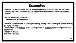 40
Examples
Source Texted: Chủ tịch Hồ Chí Minh là vị lãnh tụ vĩ đại của dân tộc Việt Nam
Translated Text: President ho chi minh is the great leader of the vietnamese
nation.
ho chi minh → Ho Chi Minh
vietnameses → Vietnamese
Source Texted: Bosch là thương hiệu hàng đầu tại Châu Âu chuyên về các thiết bị
gia dụng nhà bếp.
Translated Text: BOSCH is the leading brand in EUROPE specializing in kitchen
appliances.
BOSCH → Bosch
EUROPE → Europe
 