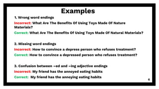 6
Examples
1. Wrong word endings
Incorrect: What Are The Benefits Of Using Toys Made Of Nature
Materials?
Correct: What Are The Benefits Of Using Toys Made Of Natural Materials?
2. Missing word endings
Incorrect: How to convince a depress person who refuses treatment?
Correct: How to convince a depressed person who refuses treatment?
3. Confusion between –ed and –ing adjective endings
Incorrect: My friend has the annoyed eating habits
Correct: My friend has the annoying eating habits
 