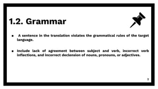 1.2. Grammar
7
▪ A sentence in the translation violates the grammatical rules of the target
language.
▪ Include lack of agreement between subject and verb, incorrect verb
inflections, and incorrect declension of nouns, pronouns, or adjectives.
 