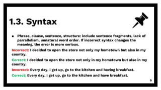 1.3. Syntax
9
▪ Phrase, clause, sentence, structure: include sentence fragments, lack of
parrallelism, unnatural word order. If incorrect syntax changes the
meaning, the error is more serious.
Incorrect: I decided to open the store not only my hometown but also in my
country.
Correct: I decided to open the store not only in my hometown but also in my
country.
Incorrect: Every day, I get up, go to the kitchen and having breakfast.
Correct: Every day, I get up, go to the kitchen and have breakfast.
 