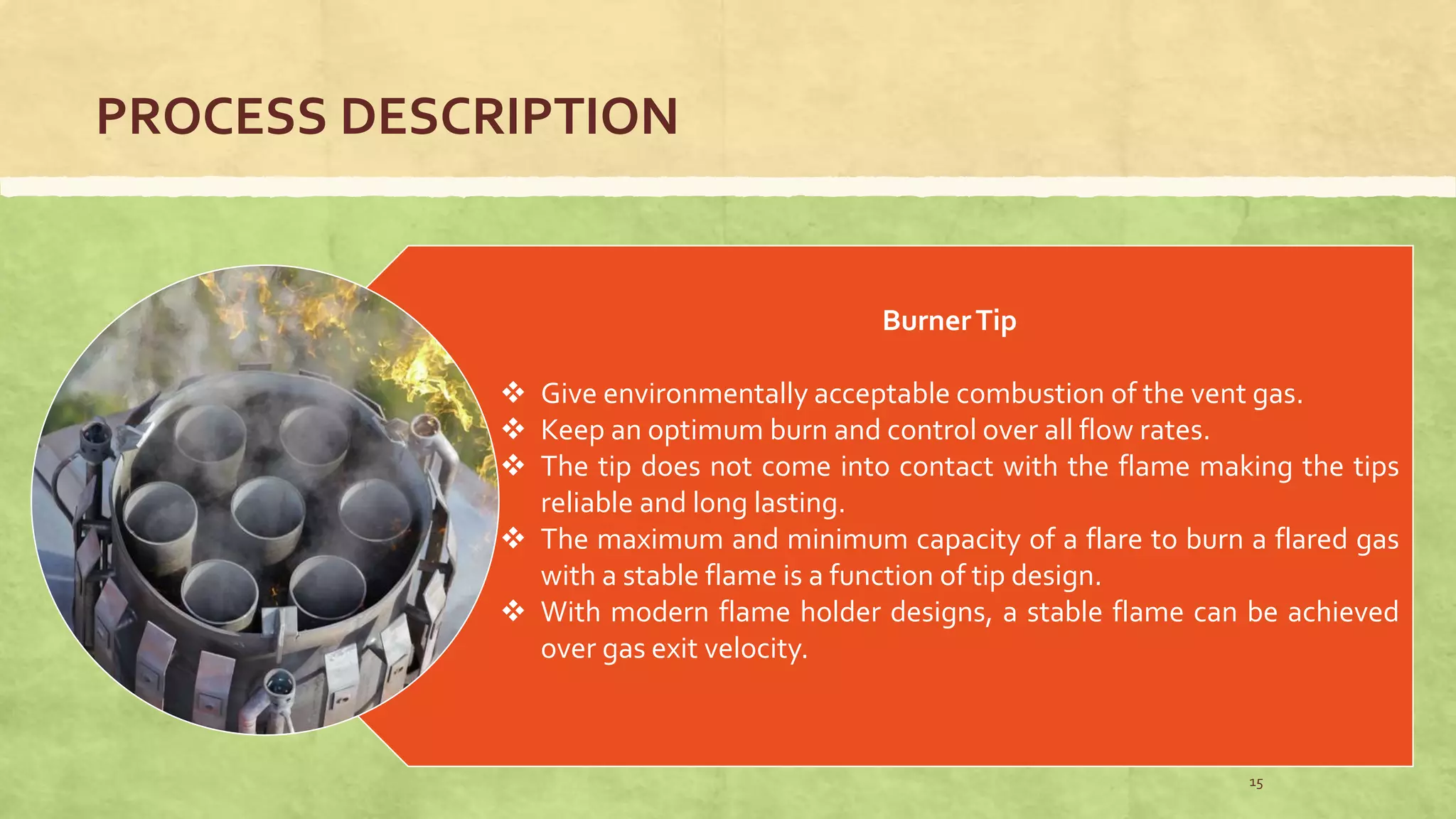 PROCESS DESCRIPTION
BurnerTip
 Give environmentally acceptable combustion of the vent gas.
 Keep an optimum burn and control over all flow rates.
 The tip does not come into contact with the flame making the tips
reliable and long lasting.
 The maximum and minimum capacity of a flare to burn a flared gas
with a stable flame is a function of tip design.
 With modern flame holder designs, a stable flame can be achieved
over gas exit velocity.
15
 