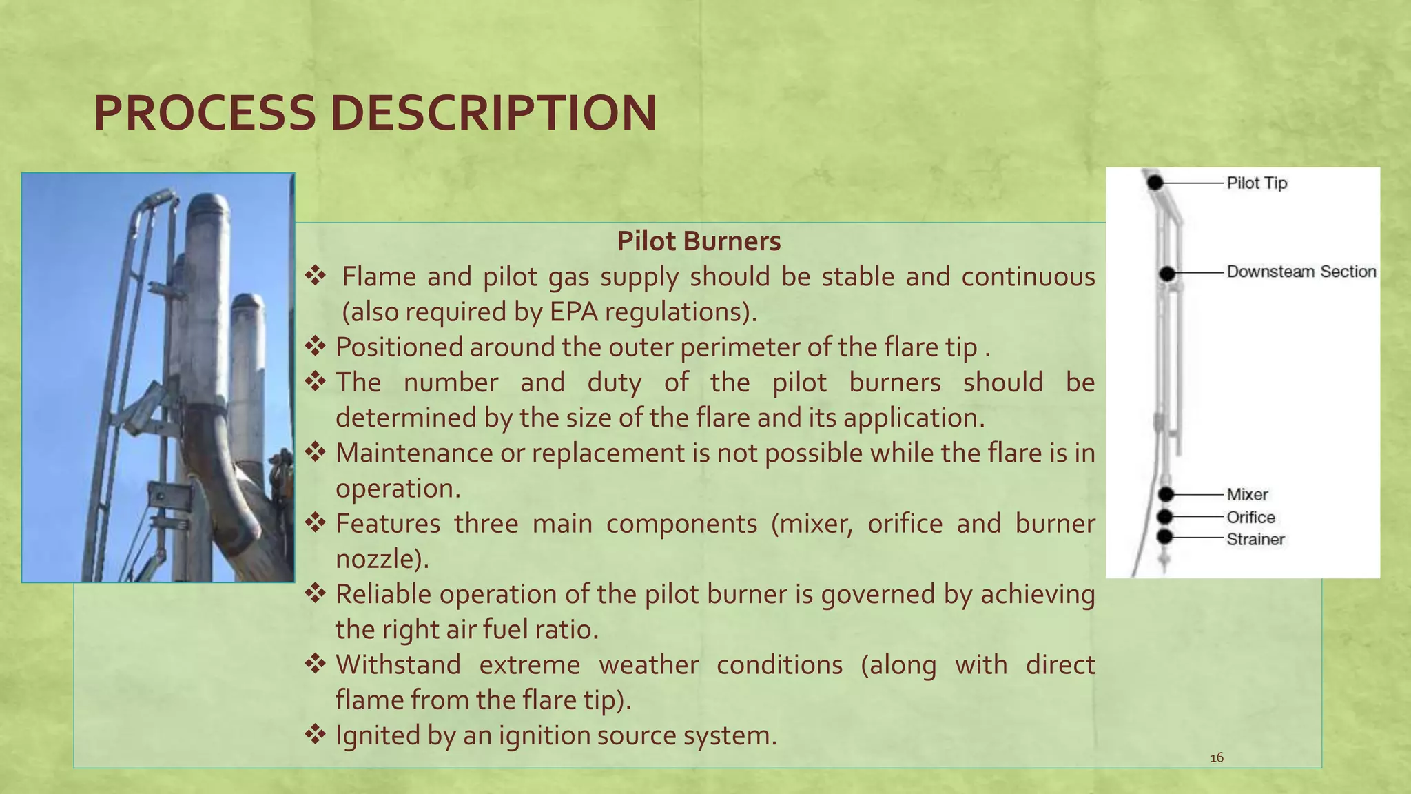 PROCESS DESCRIPTION
16
Pilot Burners
 Flame and pilot gas supply should be stable and continuous
(also required by EPA regulations).
 Positioned around the outer perimeter of the flare tip .
 The number and duty of the pilot burners should be
determined by the size of the flare and its application.
 Maintenance or replacement is not possible while the flare is in
operation.
 Features three main components (mixer, orifice and burner
nozzle).
 Reliable operation of the pilot burner is governed by achieving
the right air fuel ratio.
 Withstand extreme weather conditions (along with direct
flame from the flare tip).
 Ignited by an ignition source system.
 