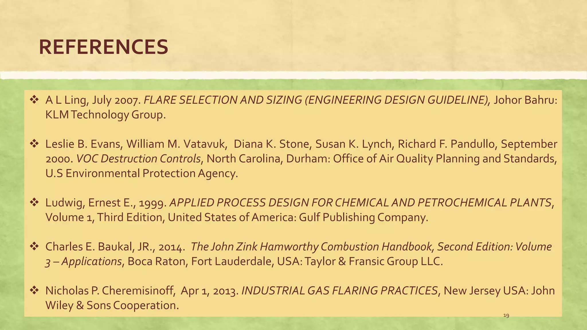 REFERENCES
 A L Ling, July 2007. FLARE SELECTION AND SIZING (ENGINEERING DESIGN GUIDELINE), Johor Bahru:
KLMTechnology Group.
 Leslie B. Evans, William M. Vatavuk, Diana K. Stone, Susan K. Lynch, Richard F. Pandullo, September
2000. VOC Destruction Controls, North Carolina, Durham: Office of Air Quality Planning and Standards,
U.S Environmental ProtectionAgency.
 Ludwig, Ernest E., 1999. APPLIED PROCESS DESIGN FORCHEMICAL AND PETROCHEMICAL PLANTS,
Volume 1,Third Edition, United States of America: Gulf Publishing Company.
 Charles E. Baukal, JR., 2014. The John Zink Hamworthy Combustion Handbook, Second Edition:Volume
3 – Applications, Boca Raton, Fort Lauderdale, USA:Taylor & Fransic Group LLC.
 Nicholas P. Cheremisinoff, Apr 1, 2013. INDUSTRIALGAS FLARING PRACTICES, New Jersey USA: John
Wiley & Sons Cooperation.
19
 