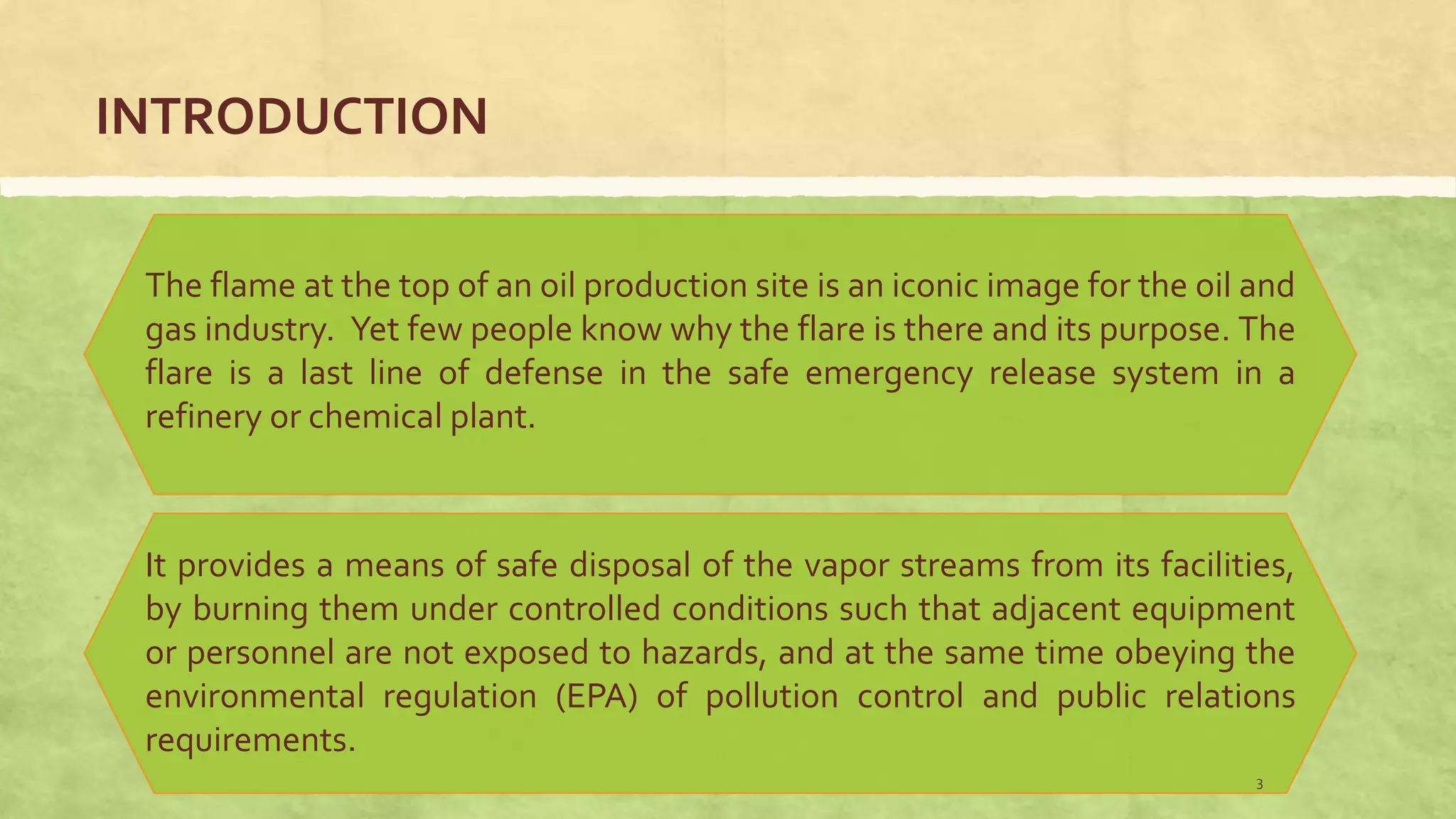INTRODUCTION
The flame at the top of an oil production site is an iconic image for the oil and
gas industry. Yet few people know why the flare is there and its purpose. The
flare is a last line of defense in the safe emergency release system in a
refinery or chemical plant.
It provides a means of safe disposal of the vapor streams from its facilities,
by burning them under controlled conditions such that adjacent equipment
or personnel are not exposed to hazards, and at the same time obeying the
environmental regulation (EPA) of pollution control and public relations
requirements.
3
 