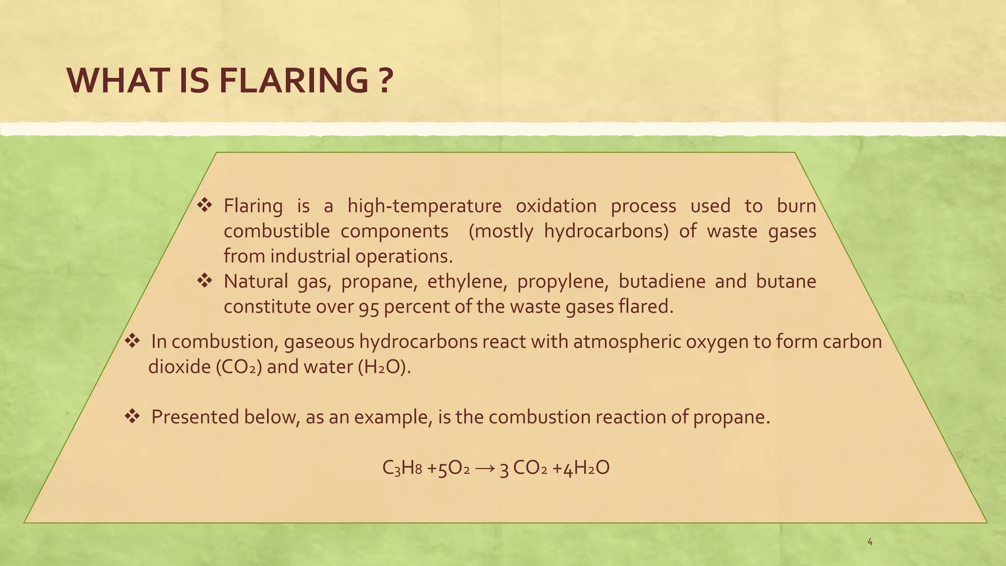 WHAT IS FLARING ?
 Flaring is a high-temperature oxidation process used to burn
combustible components (mostly hydrocarbons) of waste gases
from industrial operations.
 Natural gas, propane, ethylene, propylene, butadiene and butane
constitute over 95 percent of the waste gases flared.
 In combustion, gaseous hydrocarbons react with atmospheric oxygen to form carbon
dioxide (CO2) and water (H2O).
 Presented below, as an example, is the combustion reaction of propane.
C3H8 +5O2 → 3 CO2 +4H2O
4
 