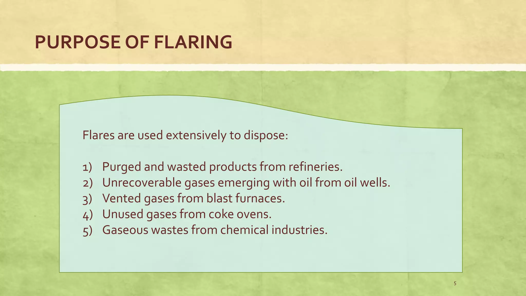 PURPOSE OF FLARING
Flares are used extensively to dispose:
1) Purged and wasted products from refineries.
2) Unrecoverable gases emerging with oil from oil wells.
3) Vented gases from blast furnaces.
4) Unused gases from coke ovens.
5) Gaseous wastes from chemical industries.
5
 