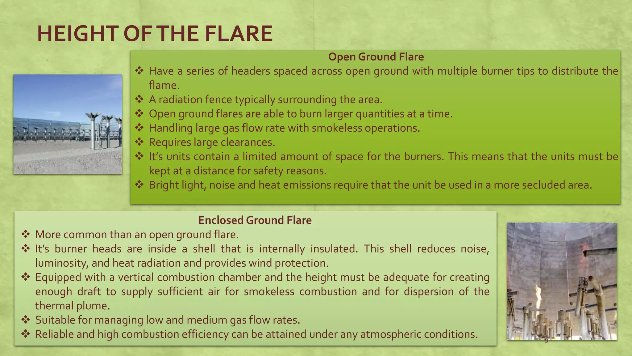 Open Ground Flare
 Have a series of headers spaced across open ground with multiple burner tips to distribute the
flame.
 A radiation fence typically surrounding the area.
 Open ground flares are able to burn larger quantities at a time.
 Handling large gas flow rate with smokeless operations.
 Requires large clearances.
 It’s units contain a limited amount of space for the burners. This means that the units must be
kept at a distance for safety reasons.
 Bright light, noise and heat emissions require that the unit be used in a more secluded area.
Enclosed Ground Flare
 More common than an open ground flare.
 It’s burner heads are inside a shell that is internally insulated. This shell reduces noise,
luminosity, and heat radiation and provides wind protection.
 Equipped with a vertical combustion chamber and the height must be adequate for creating
enough draft to supply sufficient air for smokeless combustion and for dispersion of the
thermal plume.
 Suitable for managing low and medium gas flow rates.
 Reliable and high combustion efficiency can be attained under any atmospheric conditions.
HEIGHT OFTHE FLARE
9
 