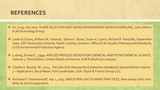 REFERENCES
 A L Ling, July 2007. FLARE SELECTION AND SIZING (ENGINEERING DESIGN GUIDELINE), Johor Bahru:
KLMTechnology Group.
 Leslie B. Evans, William M. Vatavuk, Diana K. Stone, Susan K. Lynch, Richard F. Pandullo, September
2000. VOC Destruction Controls, North Carolina, Durham: Office of Air Quality Planning and Standards,
U.S Environmental ProtectionAgency.
 Ludwig, Ernest E., 1999. APPLIED PROCESS DESIGN FORCHEMICAL AND PETROCHEMICAL PLANTS,
Volume 1,Third Edition, United States of America: Gulf Publishing Company.
 Charles E. Baukal, JR., 2014. The John Zink Hamworthy Combustion Handbook, Second Edition:Volume
3 – Applications, Boca Raton, Fort Lauderdale, USA:Taylor & Fransic Group LLC.
 Nicholas P. Cheremisinoff, Apr 1, 2013. INDUSTRIALGAS FLARING PRACTICES, New Jersey USA: John
Wiley & Sons Cooperation.
19
 