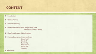  Introduction
 What is Flaring?
 Purpose of Flaring
 Flare Stack Classification: Height of the Flare
Method to Enhance Mixing
 Flare Stack Process (P&ID Drawing)
 Process Description: Knock out Drum
Liquid Seal
Gas Seal
BurnerTip
Pilot Burner
Steam Jets
Controls
 References
CONTENT
2
 