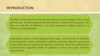 INTRODUCTION
The flame at the top of an oil production site is an iconic image for the oil and
gas industry. Yet few people know why the flare is there and its purpose. The
flare is a last line of defense in the safe emergency release system in a
refinery or chemical plant.
It provides a means of safe disposal of the vapor streams from its facilities,
by burning them under controlled conditions such that adjacent equipment
or personnel are not exposed to hazards, and at the same time obeying the
environmental regulation (EPA) of pollution control and public relations
requirements.
3
 