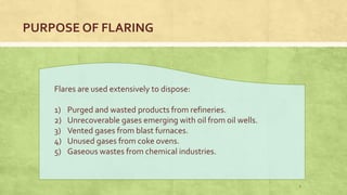 PURPOSE OF FLARING
Flares are used extensively to dispose:
1) Purged and wasted products from refineries.
2) Unrecoverable gases emerging with oil from oil wells.
3) Vented gases from blast furnaces.
4) Unused gases from coke ovens.
5) Gaseous wastes from chemical industries.
5
 
