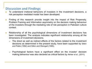 Discussion and Findings
 To understand irrational behaviors of investors in the investment decisions, a
risk perception mediated model has been developed.
 Finding of this research provide insight into the impact of Risk Propensity,
Problem Framing and Information asymmetry on the decision making behaviour
of the investors through the mediating role of risk perception in Pakistani culture
context.
 Relationship of all the psychological dimensions of investment decisions has
been investigated. The analysis indicates significant relationship among all the
dimensions of investment decisions.
 The direct as well as indirect effects of the factors related to the investment
decisions as determined in the present study, have been supported by Sitkin
and Pablo (1992) and Sitkin and Weingart (1995).
 Psychological factors have a significant effect on the investor’ decision
making behaviour was also declared as critical factors by Akhter et al., (2011).
18
 