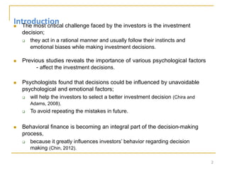 Introduction
 The most critical challenge faced by the investors is the investment
decision;
 they act in a rational manner and usually follow their instincts and
emotional biases while making investment decisions.
 Previous studies reveals the importance of various psychological factors
- affect the investment decisions.
 Psychologists found that decisions could be influenced by unavoidable
psychological and emotional factors;
 will help the investors to select a better investment decision (Chira and
Adams, 2008).
 To avoid repeating the mistakes in future.
 Behavioral finance is becoming an integral part of the decision-making
process,
 because it greatly influences investors’ behavior regarding decision
making (Chin, 2012).
2
 