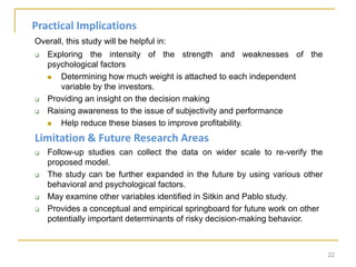 Overall, this study will be helpful in:
 Exploring the intensity of the strength and weaknesses of the
psychological factors
 Determining how much weight is attached to each independent
variable by the investors.
 Providing an insight on the decision making
 Raising awareness to the issue of subjectivity and performance
 Help reduce these biases to improve profitability.
Limitation & Future Research Areas
 Follow-up studies can collect the data on wider scale to re-verify the
proposed model.
 The study can be further expanded in the future by using various other
behavioral and psychological factors.
 May examine other variables identified in Sitkin and Pablo study.
 Provides a conceptual and empirical springboard for future work on other
potentially important determinants of risky decision-making behavior.
22
Practical Implications
 