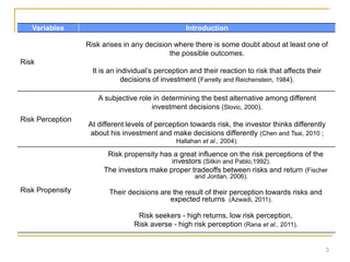 3
Variables Introduction
Risk
Risk arises in any decision where there is some doubt about at least one of
the possible outcomes.
It is an individual’s perception and their reaction to risk that affects their
decisions of investment (Farrelly and Reichenstein, 1984).
Risk Perception
A subjective role in determining the best alternative among different
investment decisions (Slovic, 2000).
At different levels of perception towards risk, the investor thinks differently
about his investment and make decisions differently (Chen and Tsai, 2010 ;
Hallahan et al., 2004).
Risk Propensity
Risk propensity has a great influence on the risk perceptions of the
investors (Sitkin and Pablo,1992).
The investors make proper tradeoffs between risks and return (Fischer
and Jordan, 2006).
Their decisions are the result of their perception towards risks and
expected returns (Azwadi, 2011).
Risk seekers - high returns, low risk perception,
Risk averse - high risk perception (Rana et al., 2011).
 