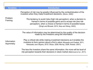 4
Variables Introduction
Problem
Framing
Perception of risk may be greatly influenced by the context/situation of the
investors when they make investment decisions. (Slovic, 2000)
The tendency to avoid risks (high risk perception), when a decision is
framed in terms of possible gains and to accept risk (low risk
perception), when a choice is framed in terms of possible losses
(Singh and Bhowal, 2010; Xiao and Wang, 2003).
Information
Asymmetry
The value of information may be determined by the quality of the decision
made by the investors using the information
Play a critical role while making investment decisions as it enables the
investors to form opinion about a firm’s value (Abosede and Ezekiel, 2011;
Nwezeaku and Okpara, 2010; Oluba, 2008; Murray, 2008; Rosser, 2001).
The less the investors share the same information, the more will be level of
risk perception towards their decisions in stock market (Mahmood et al., 2011)
 
