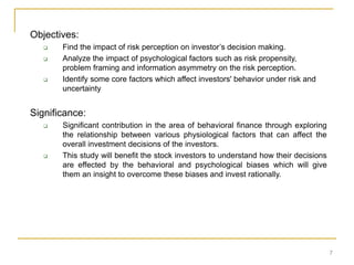 Objectives:
 Find the impact of risk perception on investor’s decision making.
 Analyze the impact of psychological factors such as risk propensity,
problem framing and information asymmetry on the risk perception.
 Identify some core factors which affect investors' behavior under risk and
uncertainty
Significance:
 Significant contribution in the area of behavioral finance through exploring
the relationship between various physiological factors that can affect the
overall investment decisions of the investors.
 This study will benefit the stock investors to understand how their decisions
are effected by the behavioral and psychological biases which will give
them an insight to overcome these biases and invest rationally.
7
 