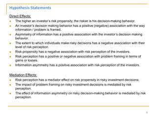 Direct Effects:
 The higher an investor’s risk propensity, the riskier is his decision-making behavior.
 An investor’s decision making behavior has a positive (negative) association with the way
information / problem is framed.
 Asymmetry of information has a positive association with the investor’s decision making
behavior.
 The extent to which individuals make risky decisions has a negative association with their
level of risk perception.
 Risk propensity has a negative association with risk perception of the investors.
 Risk perception has a positive or negative association with problem framing in terms of
gains or losses.
 Information asymmetry has a positive association with risk perception of the investors.
Mediation Effects:
 Risk perception has a mediator effect on risk propensity in risky investment decisions.
 The impact of problem framing on risky investment decisions is mediated by risk
perception.
 The effect of information asymmetry on risky decision-making behavior is mediated by risk
perception.
9
Hypothesis Statements
 