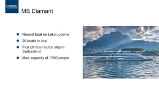  Newest boat on Lake Lucerne
 20 boats in total
 First climate neutral ship in
Switzerland
 Max. capacity of 1’000 people
MS Diamant
 