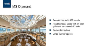  Banquet for up to 400 people
 Flexible indoor space with an open
gallery or two sealed off decks
 Cruise ship feeling
 Large outdoor spaces
MS Diamant
 