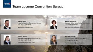 Team Lucerne Convention Bureau
Sergio Roth
Head of Lucerne Convention Bureau
+41 (0)41 227 17 10
sergio.roth@luzern.com
Céline Meyer
Manager Sales & Marketing (MICE)
+41 (0)41 227 17 43
celine.meyer@luzern.com
Isaline Grichting
Manager Sales & Marketing Association
+41 (0)41 227 17 47
isaline.grichting@luzern.com
Michèle Stocker
Assistant Sales & Marketing (MICE)
+41 (0)41 227 17 42
michele.stocker@luzern.com
 