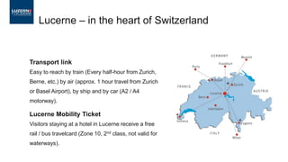 Transport link
Easy to reach by train (Every half-hour from Zurich,
Berne, etc.) by air (approx. 1 hour travel from Zurich
or Basel Airport), by ship and by car (A2 / A4
motorway).
Lucerne Mobility Ticket
Visitors staying at a hotel in Lucerne receive a free
rail / bus travelcard (Zone 10, 2nd class, not valid for
waterways).
Lucerne – in the heart of Switzerland
 